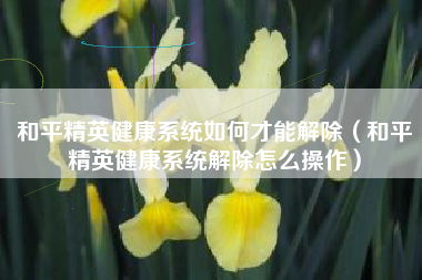 和平精英健康系统如何才能解除(和平精英健康系统解除怎么操作) 和平精英健康系统如何才能解除(和平精英健康系统解除怎么操作)