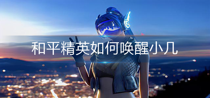 和平精英如何唤醒小几-小几唤醒方法 和平精英如何唤醒小几-小几唤醒方法