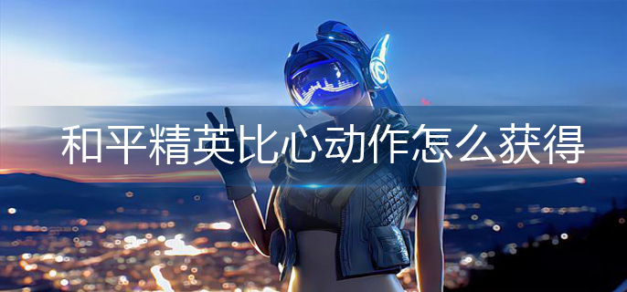 和平精英比心动作怎么获得-比心动作获得方法 和平精英比心动作怎么获得-比心动作获得方法