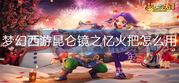 梦幻西游昆仑镜之忆火把怎么用-昆仑镜之忆火把使用攻略