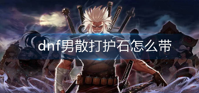 dnf男散打护石怎么带-男散打护石选择推荐 dnf男散打护石怎么带-男散打护石选择推荐
