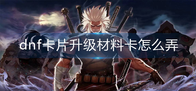 dnf卡片升级材料卡怎么弄-卡片升级材料卡获取攻略 dnf卡片升级材料卡怎么弄-卡片升级材料卡获取攻略