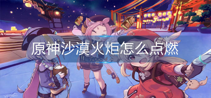 原神沙漠火炬怎么点燃-沙漠火炬点燃攻略 原神沙漠火炬怎么点燃-沙漠火炬点燃攻略