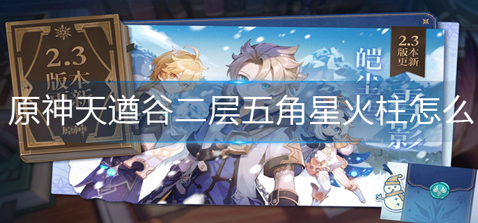 原神天遒谷二层五角星火柱怎么解-五角星火柱解密攻略 原神五角星火柱解密攻略